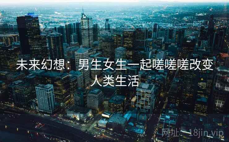 未来幻想：男生女生一起嗟嗟嗟改变人类生活